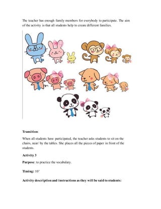 The teacher has enough family members for everybody to participate. The aim
of the activity is that all students help to create different families.
Transition:
When all students have participated, the teacher asks students to sit on the
chairs, near/ by the tables. She places all the pieces of paper in front of the
students.
Activity 3
Purpose: to practice the vocabulary.
Timing: 10’
Activity descriptionand instructions as they will be said to students:
 