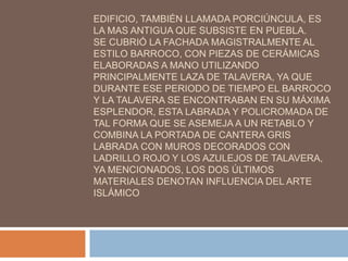 EDIFICIO, TAMBIÉN LLAMADA PORCIÚNCULA, ES
LA MAS ANTIGUA QUE SUBSISTE EN PUEBLA.
SE CUBRIÓ LA FACHADA MAGISTRALMENTE AL
ESTILO BARROCO, CON PIEZAS DE CERÁMICAS
ELABORADAS A MANO UTILIZANDO
PRINCIPALMENTE LAZA DE TALAVERA, YA QUE
DURANTE ESE PERIODO DE TIEMPO EL BARROCO
Y LA TALAVERA SE ENCONTRABAN EN SU MÁXIMA
ESPLENDOR, ESTA LABRADA Y POLICROMADA DE
TAL FORMA QUE SE ASEMEJA A UN RETABLO Y
COMBINA LA PORTADA DE CANTERA GRIS
LABRADA CON MUROS DECORADOS CON
LADRILLO ROJO Y LOS AZULEJOS DE TALAVERA,
YA MENCIONADOS, LOS DOS ÚLTIMOS
MATERIALES DENOTAN INFLUENCIA DEL ARTE
ISLÁMICO
 