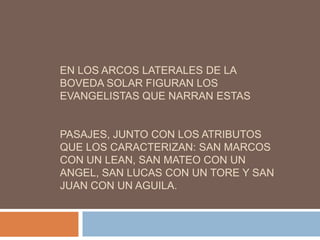 EN LOS ARCOS LATERALES DE LA
BOVEDA SOLAR FIGURAN LOS
EVANGELISTAS QUE NARRAN ESTAS


PASAJES, JUNTO CON LOS ATRIBUTOS
QUE LOS CARACTERIZAN: SAN MARCOS
CON UN LEAN, SAN MATEO CON UN
ANGEL, SAN LUCAS CON UN TORE Y SAN
JUAN CON UN AGUILA.
 