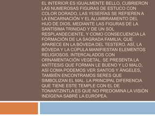 EL INTERIOR ES IGUALMENTE BELLO, CUBRIERON
LAS NUMEROSAS FIGURAS DE ESTUCO CON
COLOR DORADO, LAS YESERÍAS SE REFIEREN A
LA ENCARNACIÓN Y EL ALUMBRAMIENTO DEL
HIJO DE DIOS, MEDIANTE LAS FIGURAS DE LA
SANTÍSIMA TRINIDAD Y DE UN SOL
RESPLANDECIENTE, Y COMO CONSECUENCIA LA
FORMACIÓN DE LA SAGRADA FAMILIA, QUE
APARECE EN LA BÓVEDA DEL TESTERO. ASÍ, LA
BÓVEDA Y LA CÚPULA MANIFIESTAN ELEMENTOS
RELIGIOSOS, INTERCALADOS CON
ORNAMENTACIÓN VEGETAL. SE PRESENTA LA
ANTÍTESIS QUE FORMAN LE BUENO Y LO MALO,
ASÍ COMA PODEMOS VER SANTOS Y ÁNGELES,
TAMBIÉN ENCONTRAMOS SERES QUE
SIMBOLIZAN EL MAL. LA PRINCIPAL DIFERENCIA
QUE TIENE ESTE TEMPLE CON EL DE
TONANTZINTLA ES QUE NO PREDOMINA LA VISIÓN
INDÍGENA SABRÉ LA EUROPEA.
 