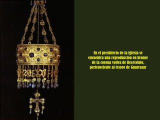 En el presbiterio de la iglesia se 
encuentra una reproducción en bronce 
de la corona votiva de Recesvinto, 
perteneciente al tesoro de Guarrazar 
 