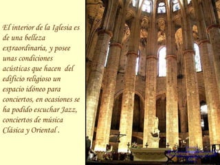 El interior de la Iglesia es de una belleza extraordinaria, y posee unas condiciones acústicas que hacen  del edificio religioso un espacio idóneo para conciertos, en ocasiones se ha podido escuchar Jazz, conciertos de música Clásica y Oriental . 