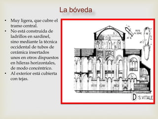 La bóveda
• Muy ligera, que cubre el
tramo central.
• No está construida de
ladrillos en sardinel,
sino mediante la técnica
occidental de tubos de
cerámica insertados
unos en otros dispuestos
en hileras horizontales,
de modo concéntrico.
• Al exterior está cubierta
con tejas.
 