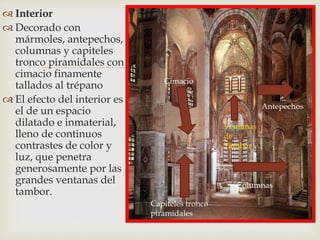
 Interior
 Decorado con
mármoles, antepechos,
columnas y capiteles
tronco piramidales con
cimacio finamente
tallados al trépano
 El efecto del interior es
el de un espacio
dilatado e inmaterial,
lleno de continuos
contrastes de color y
luz, que penetra
generosamente por las
grandes ventanas del
tambor.
Antepechos
Ventanas
de
Tambor
Columnas
Capiteles tronco
piramidales
Cimacio
 