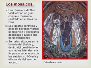 
 Los mosaicos de San
Vital forman un gran
conjunto musivaria
centrado en el tema de
Dios
 Los lugares centrales y
altos de bóvedas y arcos
se reservan a las figuras
asociadas a Dios o sus
personificaciones
 Se hallan situados en la
bóveda del ábside y,
dentro del presbiterio, en
sus muros laterales, sus
tímpanos superiores con
las enjutas, su bóveda y
el intradós del arco de
acceso.
Los mosaicos.
Cristo helenizante.
 