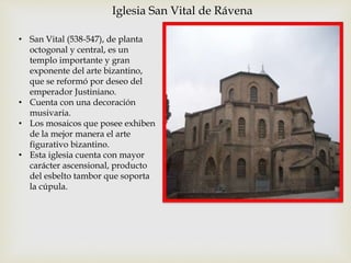 Iglesia San Vital de Rávena
• San Vital (538-547), de planta
octogonal y central, es un
templo importante y gran
exponente del arte bizantino,
que se reformó por deseo del
emperador Justiniano.
• Cuenta con una decoración
musivaria.
• Los mosaicos que posee exhiben
de la mejor manera el arte
figurativo bizantino.
• Esta iglesia cuenta con mayor
carácter ascensional, producto
del esbelto tambor que soporta
la cúpula.
 