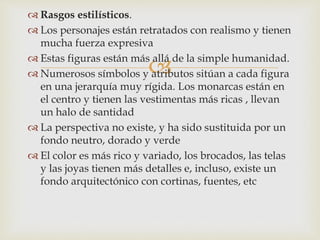 
 Rasgos estilísticos.
 Los personajes están retratados con realismo y tienen
mucha fuerza expresiva
 Estas figuras están más allá de la simple humanidad.
 Numerosos símbolos y atributos sitúan a cada figura
en una jerarquía muy rígida. Los monarcas están en
el centro y tienen las vestimentas más ricas , llevan
un halo de santidad
 La perspectiva no existe, y ha sido sustituida por un
fondo neutro, dorado y verde
 El color es más rico y variado, los brocados, las telas
y las joyas tienen más detalles e, incluso, existe un
fondo arquitectónico con cortinas, fuentes, etc
 
