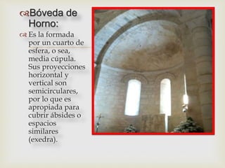 
Bóveda de
Horno:
 Es la formada
por un cuarto de
esfera, o sea,
media cúpula.
Sus proyecciones
horizontal y
vertical son
semicirculares,
por lo que es
apropiada para
cubrir ábsides o
espacios
similares
(exedra).
 