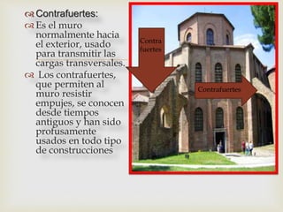 
 Contrafuertes:
 Es el muro
normalmente hacia
el exterior, usado
para transmitir las
cargas transversales.
 Los contrafuertes,
que permiten al
muro resistir
empujes, se conocen
desde tiempos
antiguos y han sido
profusamente
usados en todo tipo
de construcciones
Contra
fuertes
Contrafuertes
 