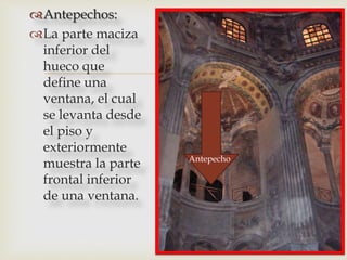
Antepechos:
La parte maciza
inferior del
hueco que
define una
ventana, el cual
se levanta desde
el piso y
exteriormente
muestra la parte
frontal inferior
de una ventana.
Antepecho
 