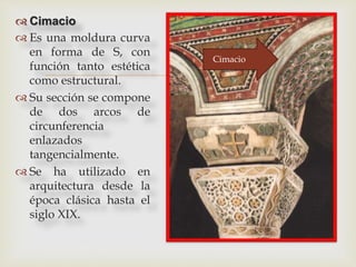 
 Cimacio
 Es una moldura curva
en forma de S, con
función tanto estética
como estructural.
 Su sección se compone
de dos arcos de
circunferencia
enlazados
tangencialmente.
 Se ha utilizado en
arquitectura desde la
época clásica hasta el
siglo XIX.
Cimacio
 