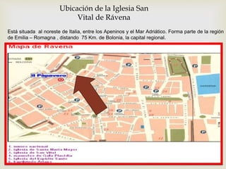 Ubicación de la Iglesia San
Vital de Rávena
Está situada al noreste de Italia, entre los Apeninos y el Mar Adriático. Forma parte de la región
de Emilia – Romagna , distando 75 Km. de Bolonia, la capital regional.
 
