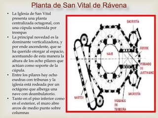 • La Iglesia de San Vital
presenta una planta
centralizada octagonal, con
una cúpula sostenida por
trompas
• La principal novedad es la
dominante verticalizadora, y
por ende ascendente, que se
ha querido otorgar al espacio,
acentuando de esta manera la
altura de los ocho pilares que
actúan como soporte de la
cúpula.
• Entre los pilares hay ocho
exedras con tribunas y la
iglesia está rodeada por un
octágono que alberga una
nave con deambulatorio.
• Tanto en el piso inferior como
en el exterior, el muro abre
arcos de medio punto sobre
columnas
Planta de San Vital de Rávena
 