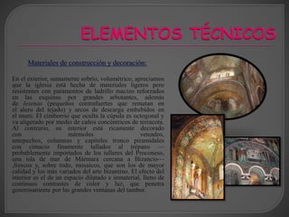 En el exterior, sumamente sobrio, volumétrico, apreciamos
que la iglesia está hecha de materiales ligeros pero
resistentes con paramentos de ladrillo macizo reforzados
en las esquinas por grandes arbotantes, además
de lesenas (pequeños contrafuertes que rematan en
el alero del tejado) y arcos de descarga embebidos en
el muro. El cimborrio que oculta la cúpula es octogonal y
va aligerado por medio de caños concéntricos de terracota.
Al contrario, su interior está ricamente decorado
con mármoles veteados,
antepechos, columnas y capiteles tronco piramidales
con cimacio finamente tallados al trépano —
probablemente importados de los talleres del Proconeso,
una isla de mar de Mármara cercana a Bizancio—
,frescos y, sobre todo, mosaicos, que son los de mayor
calidad y los más variados del arte bizantino. El efecto del
interior es el de un espacio dilatado e inmaterial, lleno de
continuos contrastes de color y luz, que penetra
generosamente por las grandes ventanas del tambor.
Materiales de construcción y decoración:
 