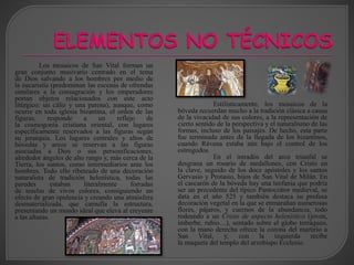 Los mosaicos de San Vital forman un
gran conjunto musivario centrado en el tema
de Dios salvando a los hombres por medio de
la eucaristía (predominan las escenas de ofrendas
similares a la consagración y los emperadores
portan objetos relacionados con este acto
litúrgico: un cáliz y una patena), aunque, como
ocurre en toda iglesia bizantina, el orden de las
figuras, responde a un reflejo de
la cosmogonía cristiana oriental, con lugares
específicamente reservados a las figuras según
su jerarquía. Los lugares centrales y altos de
bóvedas y arcos se reservan a las figuras
asociadas a Dios o sus personificaciones,
alrededor ángeles de alto rango y, más cerca de la
Tierra, los santos, como intermediarios ante los
hombres. Todo ello ribeteado de una decoración
naturalista de tradición helenística, todas las
paredes estaban literalmente forradas
de teselas de vivos colores, consiguiendo un
efecto de gran opulencia y creando una atmósfera
desmaterializada, que camufla la estructura,
presentando un mundo ideal que eleva al creyente
a las alturas.
Estilísticamente, los mosaicos de la
bóveda recuerdan mucho a la tradición clásica a causa
de la vivacidad de sus colores, a la representación de
cierto sentido de la perspectiva y el naturalismo de las
formas, incluso de los paisajes. De hecho, esta parte
fue terminada antes de la llegada de los bizantinos,
cuando Rávena estaba aún bajo el control de los
ostrogodos.
En el intradós del arco triunfal se
desgrana un rosario de medallones, con Cristo en
la clave, seguido de los doce apóstoles y los santos
Gervasio y Protasio, hijos de San Vital de Milán. En
el cascarón de la bóveda hay una teofanía que podría
ser un precedente del típico Pantocrátor medieval, se
data en el año 525 y también destaca su profusa
decoración vegetal en la que se enmarañan numerosas
flores, pájaros, y cuernos de la abundancia, todo
rodeando a un Cristo de aspecto helenístico (joven,
imberbe, rubio…), sentado sobre el globo terráqueo,
con la mano derecha ofrece la corona del martirio a
San Vital, y, con la izquierda recibe
la maqueta del templo del arzobispo Ecclesio.
 