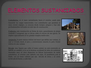 Contrafuertes: es el muro normalmente hacia el exterior, usado para
transmitir las cargas transversales. Los contrafuertes que permiten al
muro resistir empujes, se conocen desde tiempos antiguos y han sido
profundame4nte utilizados en todo tipo de construcción.
Cimborrio: una construcción en forma de torre, generalmente de planta
cuadrada u octogonal, que se elevas sobre el crucero de una iglesia. Se
empleó especialmente en los grandes templos medievales.
Antepecho: la parte maciza inferior del hueco que define una ventana, el
cual se levanta desde el piso y exteriormente muestra la parte frontal
inferior de una ventana.
Bóveda: muy liguera que cubre el tramo central, no está construido en
ladrillo en sardinel, si no en la técnicas occidental de tubos de cerámicas
insertados unos en otros dispuestos en hileras horizontales de modo
concéntrico, al exterior está cubierta con tejas. El presbiterio está al
fondo, con un tramo cubierto por una bóveda de arista y un cierre
en bóveda de horno; a cada lado.
 