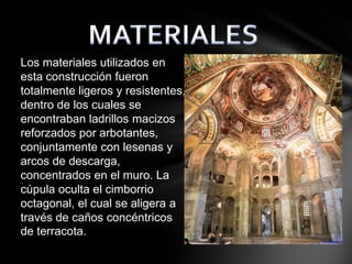 Los materiales utilizados en
esta construcción fueron
totalmente ligeros y resistentes,
dentro de los cuales se
encontraban ladrillos macizos
reforzados por arbotantes,
conjuntamente con lesenas y
arcos de descarga,
concentrados en el muro. La
cúpula oculta el cimborrio
octagonal, el cual se aligera a
través de caños concéntricos
de terracota.

 