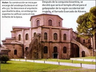 Autor: Su construcción se inicia por
encargo del arzobispo Ecclesio en el
año 527. Se desconoce el arquitecto
que diseñó la obra, sin embargo los
expertos lo califican como el más
brillante de la época.

Después de la conquista bizantina, se
decidió que sería el templo oficial para el
gobernador de la región occidental del
imperio, el llamado Exarcado de Rávena.

 