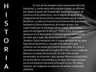 Es uno de los templos más importantes del arte
bizantino, y, como otros de la misma ciudad, se reformó
por deseo expreso del Emperador Justiniano a partir de
construcciones anteriores, con el objeto de acelerar la
integración de los territorios conquistados por el imperio
Bizantino. La obra se financió con el dinero del acaudalado
banquero Juliano Argentario, de origen griego, fue
supervisada por el arzobispo de la ciudad, Maximiano,
quien la consagró en el año 547. Todos estos personajes
aparecen en la decoración musivaria que se realizó entre
los años 546 y 548, año de la muerte de la emperatriz
Teodora. Estos mosaicos son el mejor ejemplo de las artes
figurativas bizantinas y nos dan una idea de lo que
pudieron ser las obras que fueron destruidas, durante la
Querella Iconoclasta de los siglos VII y VIII, y con la caída de
Bizancio a manos de los turcos. En San Vital se han
preservado, en el primer caso, porque Rávena se posicionó
en contra de los iconoclastas y, en segundo lugar, porque
ya no era bizantina durante la invasión turca. Por estas
razones, las imágenes se salvaron de ambas catástrofes
artísticas.

 