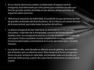 • En su interior domina la unidad y la diafanidad. El espacio central,
octogonal, está delimitado por ocho pilares que sustentan arcadas que
forman grandes exedras divididas en dos alturas, ambas provistas de
arquerías sobre columnas.
•

Refuerza la sensación de diafanidad, el caudal de luz que atraviesa las filas
de grandes ventanales del deambulatorio, de la tribuna y el cuerpo de luces
de la zona central, que traba todas las partes del edificio.

• La planta octogonal de San Vital tiene su antecedente en los grandes
mausoleos imperiales de la Antigüedad, como el de Diocleciano en
Spalato; éste era octogonal al exterior y circular al interior y coronado con
una cúpula. Estos mausoleos no eran simplemente tumbas, templos
funerarios destinados a conmemorar la muerte del emperador y rendirle
honores.

• La cúpula es alta, está elevada no sólo por piso de galerías, sino también
por el tambor que va sobre los arcos. Éste conserva la forma octogonal y
tiene una gran ventana en cada lado, enmarcadas cada una de ellas por
arcos de medio punto, a partir de cuyas claves comienza la curvatura de la
cúpula.

 
