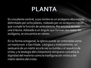 Es una planta central, cuyo núcleo es un octágono abovedado
delimitado por ocho pilares, rodeado por un octágono mayor
que cumple la función de ambulatorio. Por encima de este
una tribuna. Adosado a un ángulo que forman dos lados del
octágono, se encuentra en nártex.
En su forma octagonal, la iglesia puede ser entendida como
un martyrium a San Vitale. Litúrgica y místicamente, un
santuario de un mártir es a la vez su tumba y el sepulcro de
cristo; y la teología del cristianismo temprano concebía la
dignidad del martirio como la trasfiguración mística del
mártir dentro del cristo.

 