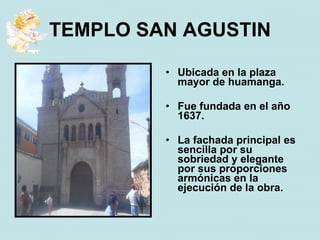 TEMPLO SAN AGUSTIN

         • Ubicada en la plaza
           mayor de huamanga.

         • Fue fundada en el año
           1637.

         • La fachada principal es
           sencilla por su
           sobriedad y elegante
           por sus proporciones
           armónicas en la
           ejecución de la obra.
 