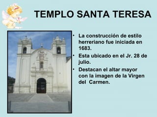 TEMPLO SANTA TERESA

      • La construcción de estilo
        herreriano fue iniciada en
        1683.
      • Esta ubicado en el Jr. 28 de
        julio.
      • Destacan el altar mayor
        con la imagen de la Virgen
        del Carmen.
 