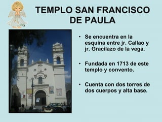 TEMPLO SAN FRANCISCO
      DE PAULA
       • Se encuentra en la
         esquina entre jr. Callao y
         jr. Gracilazo de la vega.

       • Fundada en 1713 de este
         templo y convento.

       • Cuenta con dos torres de
         dos cuerpos y alta base.
 