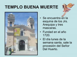 TEMPLO BUENA MUERTE

            • Se encuentra en la
              esquina de los Jrs.
              Arequipa y tres
              mascaras.
            • Fundad en el año
              1720.
            • El día lunes de la
              semana santa, sale la
              procesión del Señor
              Del Huerto.
 
