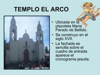 TEMPLO EL ARCO
         • Ubicada en la
           plazoleta Maria
           Parado de Bellido.
         • Se construyo en el
           siglo XVII.
         • La fachada es
           sencilla sobre el
           cuadro de entrada
           aparece el
           cronograma jesuita.
 