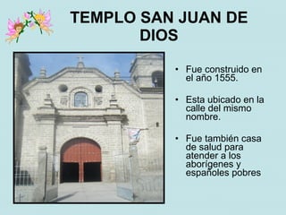 TEMPLO SAN JUAN DE
       DIOS
          • Fue construido en
            el año 1555.

          • Esta ubicado en la
            calle del mismo
            nombre.

          • Fue también casa
            de salud para
            atender a los
            aborígenes y
            españoles pobres
 