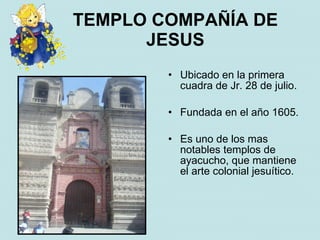 TEMPLO COMPAÑÍA DE
      JESUS
        • Ubicado en la primera
          cuadra de Jr. 28 de julio.

        • Fundada en el año 1605.

        • Es uno de los mas
          notables templos de
          ayacucho, que mantiene
          el arte colonial jesuítico.
 