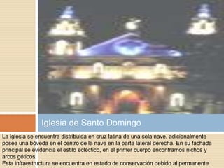 Iglesia de Santo Domingo
La iglesia se encuentra distribuida en cruz latina de una sola nave, adicionalmente
posee una bóveda en el centro de la nave en la parte lateral derecha. En su fachada
principal se evidencia el estilo ecléctico, en el primer cuerpo encontramos nichos y
arcos góticos.
Esta infraestructura se encuentra en estado de conservación debido al permanente
 