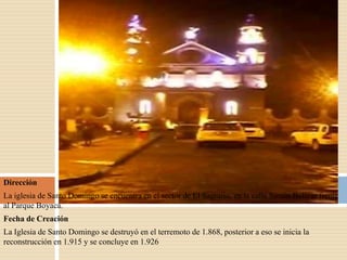 Dirección
La iglesia de Santo Domingo se encuentra en el sector de El Sagrario, en la calle Simón Bolívar frente
al Parque Boyacá.
Fecha de Creación
La Iglesia de Santo Domingo se destruyó en el terremoto de 1.868, posterior a eso se inicia la
reconstrucción en 1.915 y se concluye en 1.926
 