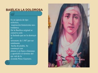 BASÍLICA LA DOLOROSA


  Es un iglesia de tipo
  ecléctico,
   inspiración historicista neo-
  románica.
  De la Basílica original se
  conserva solo
  la fachada que no la destruyó
  el
  terremoto de 1.987 por ser
  totalmente
   hecha de piedra. Se
  construyó con
  planos y en base a limosnas
  y aportesEs el término del
  eje vial de la
  avenida Pérez Guerrero.
 