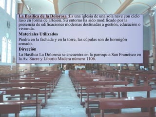 La Basilica de la Dolorosa :Es una iglesia de una sola nave con cielo
raso en forma de artesón. Su entorno ha sido modificado por la
presencia de edificaciones modernas destinadas a gestión, educación o
vivienda.
Materiales Utilizados
Piedra en la fachada y en la torre, las cúpulas son de hormigón
armado.
Dirección
La Basílica La Dolorosa se encuentra en la parroquia San Francisco en
la Av. Sucre y Liborio Madera número 1106.
 