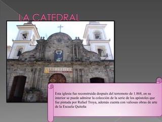 Esta iglesia fue reconstruida después del terremoto de 1.868, en su
interior se puede admirar la colección de la serie de los apóstoles que
fue pintada por Rafael Troya, además cuenta con valiosas obras de arte
de la Escuela Quiteña
 