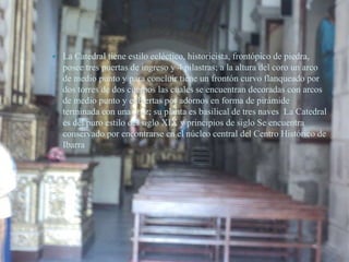    La Catedral tiene estilo ecléctico, historicista, frontópico de piedra,
    posee tres puertas de ingreso y 4 pilastras; a la altura del coro un arco
    de medio punto y para concluir tiene un frontón curvo flanqueado por
    dos torres de dos cuerpos las cuales se encuentran decoradas con arcos
    de medio punto y cubiertas por adornos en forma de pirámide
    terminada con una cruz; su planta es basilical de tres naves La Catedral
    es del puro estilo del siglo XIX y principios de siglo Se encuentra
    conservado por encontrarse en el núcleo central del Centro Histórico de
    Ibarra
 