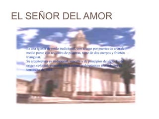 EL SEÑOR DEL AMOR


  Es una iglesia de estilo tradicional, con acceso por puertas de arco de
  medio punto con recuadro de pilastras, torre de dos cuerpos y frontón
  triangular.
           .
  Su arquitectura es tradicional, sencilla y de principios de siglo. Es de
  origen colonial, asentada sobre ruinas prehispánicas afectada por el
  terremoto de 1868.
 