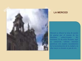 LA MERCED




Merced se ofreció la misa de acción
de gracias por el retorno de los
ibarreños      sobrevivientes      del
terremoto. Es de estilo Romano, aquí
se conservan valiosas muestras
pictóricas con cuadros recordatorios
de la reconstrucción de la ciudad y su
altar mayor es dorado en pan de oro.
 