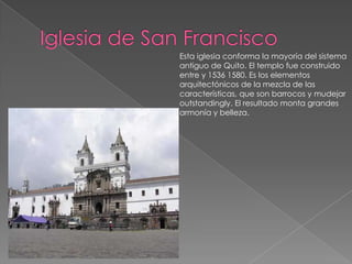 Iglesia de San FranciscoEsta iglesia conforma la mayoría del sistema antiguo de Quito. El templo fue construido entre y 1536 1580. Es los elementos arquitectónicos de la mezcla de las características, que son barrocos y mudejaroutstandingly. El resultado monta grandes armonía y belleza. 