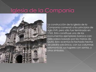 Iglesia de la CompaniaLa construcción de la iglesia de la Compania comenzó a los principios de siglo XVII, pero sólo fue terminado en 1765. Esto constituye uno de los monumentos ejemplares barroco con delicadeza basado por las manos de Quito. Esto acentúa la fachada hecha de piedra volcánica, con sus columnas salomonicas, sus lugares con santos, y otros símbolos.