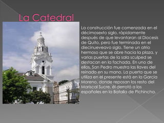 La Catedral La construcción fue comenzada en el décimosexto siglo, rápidamente después de que levantaran al Diocesis de Quito, pero fue terminada en el diecinueveavo siglo. Tiene un atrio hermoso que se abre hacia la plaza, y varias puertas de la sala sculped se destacan en la fachada. En uno de ellos, San Pedro muestra las llaves del reinado en su mano. La puerta que se utiliza en el presente está en la Garcia Moreno, donde reposan los resto del Mariscal Sucre, él derrotó a los españoles en la Batalla de Pichincha.