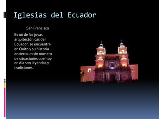 Iglesias del Ecuador                San Francisco Es un de las joyas arquitectónicas del Ecuador, se encuentra en Quito y su historia encierra un sin numero de situaciones que hoy en día son leyendas y tradiciones.  