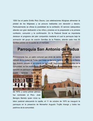 1930 fue el padre Emilio Rico Osuna. Las celebraciones litúrgicas alimentan la
piedad de los feligreses y se procura realizarlas con devoción y decoro.
Particularmente se ofrece la posibilidad de la confesión. El servicio catequístico
atiende con gran dedicación a los niños y jóvenes en la preparación a la primera
confesión, comunión y la confirmación. En la Pastoral Social es importante
destacar el programa del plan compartido mediante el cual la parroquia bajo la
animación del grupo de oración Semillas de la Palabra, atiende cada mes 50
familias pobres con la ayuda de un mercado.


     Parroquia San Antonio de Padua
Primeramente fue, un salón comunal que sirvió de centro de culto, en un barrio
retirado de la ciudad de Tunja, que luego se llamaría hasta el día de hoy el Barrio
San Antonio ubicado al sur-oriente de la ciudad. Seguidamente con aportes de la
comunidad, se fue modificando (ampliando) este sitio de encuentro, que luego se
convirtió en parroquia y lo que se
puede     apreciar      hasta   el
momento. La parroquia de San
Antonio         fue         creada
canónicamente     por    monseñor
Augusto Trujillo Arango mediante
el decreto No 13 del 6 de Agosto
de 1970, y como primer párroco
fue nombrado el Pbro. José
Benigno Barreto quien inicia su
labor pastoral adecuando la capilla, el 11 de octubre de 1970 se inauguró la
parroquia en la presencia de Monseñor Augusto Trujillo Arango y todos los
padrinos de la comunidad.
 