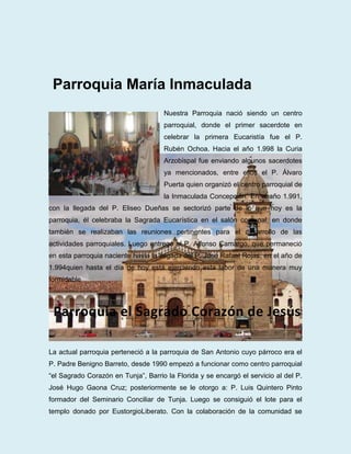 Parroquia María Inmaculada
                                     Nuestra Parroquia nació siendo un centro
                                     parroquial, donde el primer sacerdote en
                                     celebrar la primera Eucaristía fue el P.
                                     Rubén Ochoa. Hacia el año 1.998 la Curia
                                     Arzobispal fue enviando algunos sacerdotes
                                     ya mencionados, entre ellos el P. Álvaro
                                     Puerta quien organizó el centro parroquial de
                                     la Inmaculada Concepción. En el año 1.991,
con la llegada del P. Eliseo Dueñas se sectorizó parte de lo que hoy es la
parroquia, él celebraba la Sagrada Eucarística en el salón comunal, en donde
también se realizaban las reuniones pertinentes para el desarrollo de las
actividades parroquiales. Luego entregó al P. Alfonso Camargo, que permaneció
en esta parroquia naciente hasta la llegada del P. José Rafael Rojas, en el año de
1.994quien hasta el día de hoy está ejerciendo esta labor de una manera muy
formidable




 Parroquia el Sagrado Corazón de Jesús

La actual parroquia perteneció a la parroquia de San Antonio cuyo párroco era el
P. Padre Benigno Barreto, desde 1990 empezó a funcionar como centro parroquial
“el Sagrado Corazón en Tunja”, Barrio la Florida y se encargó el servicio al del P.
José Hugo Gaona Cruz; posteriormente se le otorgo a: P. Luis Quintero Pinto
formador del Seminario Conciliar de Tunja. Luego se consiguió el lote para el
templo donado por EustorgioLiberato. Con la colaboración de la comunidad se
 