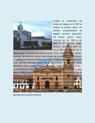 empezó      la    construcción   del
                                                 templo por etapas: en el 1992 se
                                                 empezó la primera etapa: los
                                                 trámites    correspondientes     de
                                                 papeles,    permisos,   adecuación
                                                 del    terreno,    planos,   bases,
                                                 columnas etc. En 1996 se dio
                                                 paso    a    la   segunda    etapa:
                                                 paredes, cerchas del techo etc.
                                                 En el 2001 se continuó con la
tercera etapa: colocación del manto del techo, pisos, presbiterio, altar, sagrario,
ambones, pila bautismal, bancas, sillas, pintura, etc. La construcción de la torre y
la capilla de la adoración perpetua en el 2002, y luego la construcción de la casa
cural, que fue totalmente dotada con lo necesario por la comunidad. Están
pendientes varios trabajos: ampliación del templo, arreglo de la sede, del piso y
construcción de la capilla bautismal etc. La forma del templo manifiesta un gran
decoro, belleza que facilita las celebraciones y atrae más participación incluso de
otras parroquias. Arquitectónicamente: es un templo moderno contemporáneo en
forma de barca, cuenta con un presbiterio grande hecho en mármol, el altar está
ubicado en el centro del presbiterio, hay dos ambones uno a cada lado del altar,
justo atrás del altar está ubicado el Sagrario, y al lado está la sede que es móvil.
Además se encuentran la base para la vela del santísimo y las bases para los
floreros. Todos estos elementos están hechos en piedra. Posee dos nichos
laterales para los santos patronos.
 