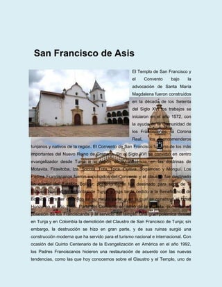 San Francisco de Asis
                                                   El Templo de San Francisco y
                                                   el      Convento   bajo     la
                                                   advocación de Santa María
                                                   Magdalena fueron construidos
                                                   en la década de los Setenta
                                                   del Siglo XVI los trabajos se
                                                   iniciaron en el año 1572, con
                                                   la ayuda de la Comunidad de
                                                   los Franciscanos, la Corona
                                                   Real,     los   encomenderos
tunjanos y nativos de la región. El Convento de San Francisco fue uno de los más
importantes del Nuevo Reino de Granada. En el Siglo XVI se convirtió en centro
evangelizador desde Tunja a la región de su influencia, en las doctrinas de
Motavita, Firavitoba, Iza, Socotá, Tota, Toca, Cuítiva, Sogamoso y Monguí. Los
Padres Franciscanos fueron expulsados del Convento y el claustro fue destinado
en cuartel del Batallón Bolívar; posteriormente fue destinado para sede de la
Escuela Normal de Señoritas de Tunja, y más tarde cedido a la Beneficencia de
Boyacá, para ser demolido en su mayor parte, y en la cual se construyó el Hotel
Hunza en el año 1965. Parte del Convento se salvó de la piqueta, por estar en
posesión de los Franciscanos y al servicio del templo. Una gran polémica desató
en Tunja y en Colombia la demolición del Claustro de San Francisco de Tunja; sin
embargo, la destrucción se hizo en gran parte, y de sus ruinas surgió una
construcción moderna que ha servido para el turismo nacional e internacional. Con
ocasión del Quinto Centenario de la Evangelización en América en el año 1992,
los Padres Franciscanos hicieron una restauración de acuerdo con las nuevas
tendencias, como las que hoy conocemos sobre el Claustro y el Templo, uno de
 