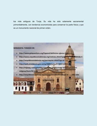 los más antiguos de Tunja. Su vida ha sido solamente sacramental
primordialmente, con tendencia economicista para conservar la parte física y que
es un monumento nacional de primer orden.




WEBGRAFIA: TOMADO DE:

      http://www.gotquestions.org/Espanol/definicion-iglesia.html
      http://www.arquidiocesisdetunja.org/noticias.shtml?apc=i---;-;-;-;&x=9201&s=t
      http://arquidiocesisdetunja.org/parroquias.shtml?apc=b---;2;-;-;&x=327
      http://web.presidencia.gov.co/sp/2009/junio/07/02072009.html
      http://tvjpapg.rutascolombia.com/index.php/turismo-tematico/turismo-
      religioso/item/59-tunja
      http://arquidiocesisdetunja.org/parroquias.shtml?s=b&apc=b---;-;328;-328;
 