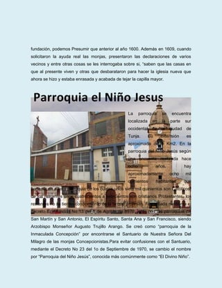 fundación, podemos Presumir que anterior al año 1600. Además en 1609, cuando
solicitaron la ayuda real las monjas, presentaron las declaraciones de varios
vecinos y entre otras cosas se les interrogaba sobre si, “saben que las casas en
que al presente viven y otras que desbarataron para hacer la iglesia nueva que
ahora se hizo y estaba enrasada y acabada de tejar la capilla mayor.



 Parroquia el Niño Jesus
                                                 La     parroquia     se    encuentra
                                                 localizada    en     la   parte    sur
                                                 occidental    de    la    ciudad    de
                                                 Tunja.       Su     extensión       es
                                                 aproximada de 6 Km2. En la
                                                 parroquia del Niño Jesús según
                                                 una encuesta realizada hace
                                                 ocho              años,            hay
                                                 aproximadamente           ocho     mil
                                                 quinientos        habitantes       que
pertenecen a esta parroquia de los cuales unos siete mil quinientos son Católicos,
de los restantes unos cuatrocientos a setecientos son cristianos Protestantes, los
restantes no se tienen conocimiento de la fe que profesan. Fue creada mediante el
decreto Eclesiástico No 13 del 6 de Agosto de 1970, junto con las parroquias de
San Martín y San Antonio, El Espíritu Santo, Santa Ana y San Francisco, siendo
Arzobispo Monseñor Augusto Trujillo Arango. Se creó como “parroquia de la
Inmaculada Concepción” por encontrarse el Santuario de Nuestra Señora Del
Milagro de las monjas Concepcionistas.Para evitar confusiones con el Santuario,
mediante el Decreto No 23 del 1o de Septiembre de 1970, se cambio el nombre
por “Parroquia del Niño Jesús”, conocida más comúnmente como “El Divino Niño”.
 